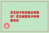 灵芝孢子粉到底去哪里买？灵芝破壁孢子粉哪里有卖