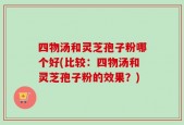 四物汤和灵芝孢子粉哪个好(比较：四物汤和灵芝孢子粉的效果？)