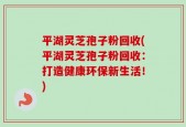 平湖灵芝孢子粉回收(平湖灵芝孢子粉回收：打造健康环保新生活！)