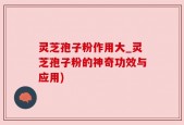 灵芝孢子粉作用大_灵芝孢子粉的神奇功效与应用)