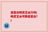 尿蛋白喝灵芝水行吗(喝灵芝水可降尿蛋白？)