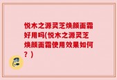 悦木之源灵芝焕颜面霜好用吗(悦木之源灵芝焕颜面霜使用效果如何？)