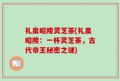 礼泉昭陵灵芝茶(礼泉昭陵：一杯灵芝茶，古代帝王秘密之谜)