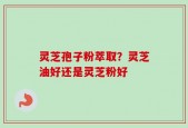 灵芝孢子粉萃取？灵芝油好还是灵芝粉好