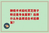 肺癌手术后吃灵芝孢子粉还是冬虫夏草？选择什么补品更适合术后康复？