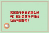 灵芝孢子粉真的那么好吗？探讨灵芝孢子粉的功效与副作用？