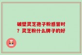 破壁灵芝孢子粉感冒时？灵芝粉什么牌子的好