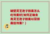破壁灵芝孢子胶囊怎么吃效果好(如何正确食用灵芝孢子胶囊以获得最佳效果？)