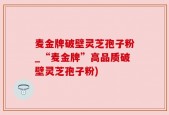 麦金牌破壁灵芝孢子粉_“麦金牌”高品质破壁灵芝孢子粉)