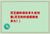 灵芝磨粉保存多久有效果(灵芝粉的保质期有多久？)