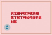 灵芝孢子粉20克价格你了解了吗如何选购更划算