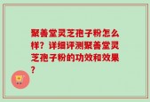聚善堂灵芝孢子粉怎么样？详细评测聚善堂灵芝孢子粉的功效和效果？