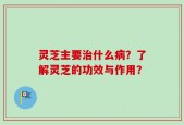 灵芝主要治什么病？了解灵芝的功效与作用？