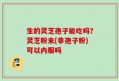 生的灵芝孢子能吃吗？灵芝粉末(非孢子粉)可以内服吗