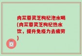 肉苁蓉灵芝枸杞泡水喝(肉苁蓉灵芝枸杞热水饮，提升免疫力去疲劳)
