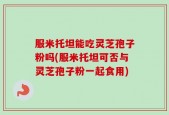 服米托坦能吃灵芝孢子粉吗(服米托坦可否与灵芝孢子粉一起食用)