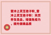 雷冲上灵芝孢子粉_雷冲上灵芝孢子粉：天然养生圣品，增强免疫力，提升健康品质