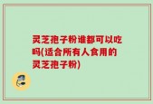 灵芝孢子粉谁都可以吃吗(适合所有人食用的灵芝孢子粉)
