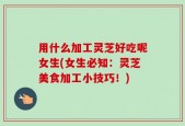 用什么加工灵芝好吃呢女生(女生必知：灵芝美食加工小技巧！)