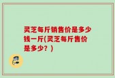 灵芝每斤销售价是多少钱一斤(灵芝每斤售价是多少？)