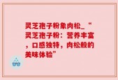 灵芝孢子粉象肉松_“灵芝孢子粉：营养丰富，口感独特，肉松般的美味体验”