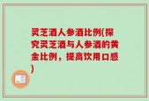 灵芝酒人参酒比例(探究灵芝酒与人参酒的黄金比例，提高饮用口感)
