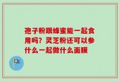 孢子粉跟蜂蜜能一起食用吗？灵芝粉还可以参什么一起做什么面膜
