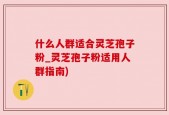 什么人群适合灵芝孢子粉_灵芝孢子粉适用人群指南)