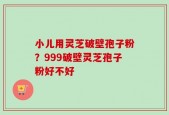 小儿用灵芝破壁孢子粉？999破壁灵芝孢子粉好不好