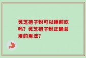 灵芝孢子粉可以睡前吃吗？灵芝孢子粉正确食用的用法？