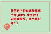 灵芝孢子粉和螺旋藻哪个好(比较：灵芝孢子粉和螺旋藻，哪个更好用？)