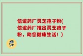 信谊药厂灵芝孢子粉(信谊药厂推出灵芝孢子粉，助您健康生活！)