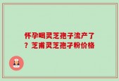 怀孕喝灵芝孢子流产了？芝甫灵芝孢孑粉价格