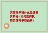 灵芝孢子粉什么品牌是真的好 (如何选择优质灵芝孢子粉品牌)