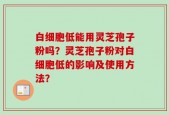 白细胞低能用灵芝孢子粉吗？灵芝孢子粉对白细胞低的影响及使用方法？