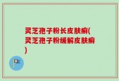 灵芝孢子粉长皮肤癣(灵芝孢子粉缓解皮肤癣)