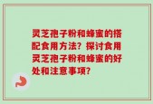 灵芝孢子粉和蜂蜜的搭配食用方法？探讨食用灵芝孢子粉和蜂蜜的好处和注意事项？