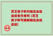 灵芝孢子粉对脑出血后遗症有作用吗 (灵芝孢子粉可缓解脑出血后遗症)