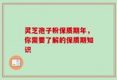 灵芝孢子粉保质期年，你需要了解的保质期知识