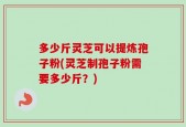多少斤灵芝可以提炼孢子粉(灵芝制孢子粉需要多少斤？)