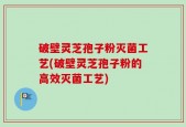 破壁灵芝孢子粉灭菌工艺(破壁灵芝孢子粉的高效灭菌工艺)