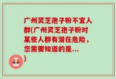 广州灵芝孢子粉不宜人群(广州灵芝孢子粉对某些人群有潜在危险，您需要知道的是...)