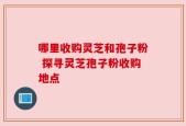 哪里收购灵芝和孢子粉 探寻灵芝孢子粉收购地点