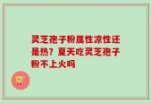 灵芝孢子粉属性凉性还是热？夏天吃灵芝孢子粉不上火吗