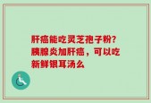 肝癌能吃灵芝孢子粉？胰腺炎加肝癌，可以吃新鲜银耳汤么