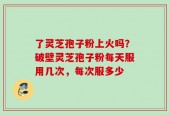 了灵芝孢子粉上火吗？破壁灵芝孢子粉每天服用几次，每次服多少