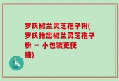 罗氏椒兰灵芝孢子粉(罗氏推出椒兰灵芝孢子粉 -- 小包装更便捷)
