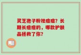 灵芝孢子粉祛痘痘？长期长痘痘的，哪款护肤品拯救了你？