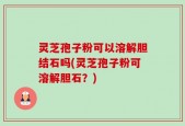灵芝孢子粉可以溶解胆结石吗(灵芝孢子粉可溶解胆石？)