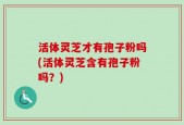 活体灵芝才有孢子粉吗(活体灵芝含有孢子粉吗？)